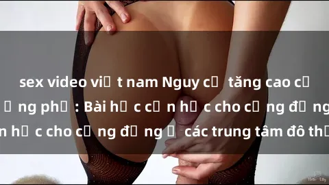 sex video việt nam Nguy cơ tăng cao của tình dục ngoài đường phố: Bài học cần học cho cộng đồng ở các trung tâm đô thị