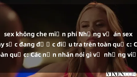 sex không che miễn phí Những vụ án sex phòng thay đồ gây sốc đang được điều tra trên toàn quốc: Các nạn nhân nói gì về những việc xảy ra?