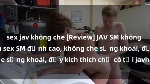 sex jav không che [Review] JAV SM không che - Kho tàng phim sex SM đỉnh cao, không che sảng khoái, đầy kích thích chỉ có tại javhd.pro