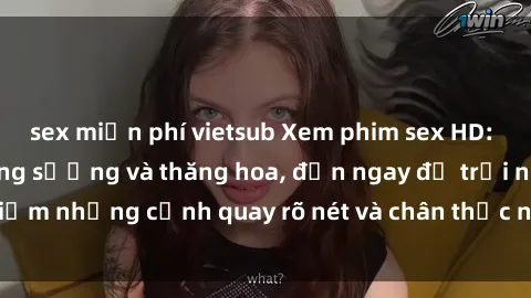sex miễn phí vietsub Xem phim sex HD: Đỉnh cao của sự sung sướng và thăng hoa, đến ngay để trải nghiệm những cảnh quay rõ nét và chân thực nhất. Hãy cùng khám phá!