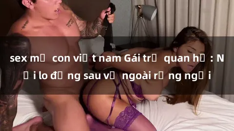 sex mẹ con việt nam Gái trẻ quan hệ: Nỗi lo đằng sau vẻ ngoài rạng ngời