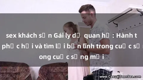 sex khách sạn Gái ly dị quan hệ: Hành trình tự phục hồi và tìm lại bản lĩnh trong cuộc sống mới