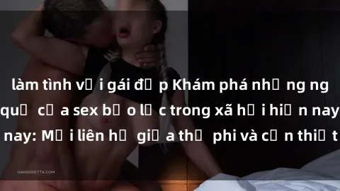 làm tình với gái đẹp Khám phá những nguyên nhân và hậu quả của sex bạo lực trong xã hội hiện nay: Mối liên hệ giữa thị phi và cần thiết phải ngăn chặn.