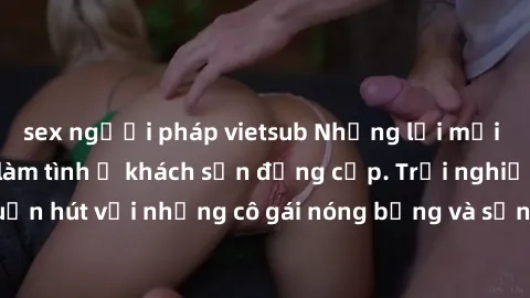 sex người pháp vietsub Những lời mời bí mật: Gái Việt làm tình ở khách sạn đẳng cấp. Trải nghiệm độc đáo và cuốn hút với những cô gái nóng bỏng và sẵn lòng thỏa mãn mọi nhu cầu của bạn.