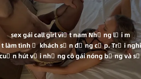 sex gái call girl việt nam Những lời mời bí mật: Gái Việt làm tình ở khách sạn đẳng cấp. Trải nghiệm độc đáo và cuốn hút với những cô gái nóng bỏng và sẵn lòng thỏa mãn mọi nhu cầu của bạn.