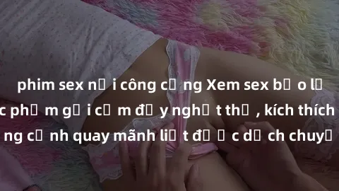 phim sex nơi công cộng Xem sex bạo lực Vietsub - Một tác phẩm gợi cảm đầy nghẹt thở, kích thích với những cảnh quay mãnh liệt được dịch chuyển và hấp dẫn trong thế giới .