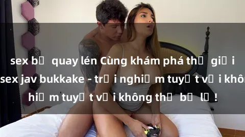 sex bị quay lén Cùng khám phá thế giới độc đáo của sex jav bukkake - trải nghiệm tuyệt vời không thể bỏ lỡ!
