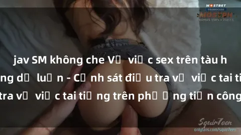 jav SM không che Vụ việc sex trên tàu hỏa gây xôn xao trong dư luận - Cảnh sát điều tra vụ việc tai tiếng trên phương tiện công cộng