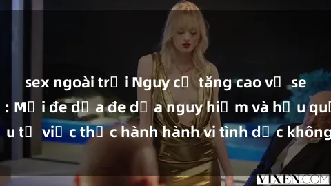 sex ngoài trời Nguy cơ tăng cao về sex ngoài đường phố: Mối đe dọa đe dọa nguy hiểm và hậu quả xấu từ việc thực hành hành vi tình dục không an toàn ngoài đường phố