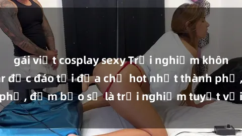 gái việt cosplay sexy Trải nghiệm không gian sex quán bar độc đáo tại địa chỉ hot nhất thành phố, đảm bảo sẽ là trải nghiệm tuyệt vời không thể bỏ lỡ!