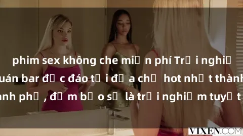 phim sex không che miễn phí Trải nghiệm không gian sex quán bar độc đáo tại địa chỉ hot nhất thành phố, đảm bảo sẽ là trải nghiệm tuyệt vời không thể bỏ lỡ!