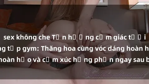 sex không che Tận hưởng cảm giác tươi mới với sex phòng tập gym: Thăng hoa cùng vóc dáng hoàn hảo và cảm xúc hưng phấn ngay sau buổi tập luyện!