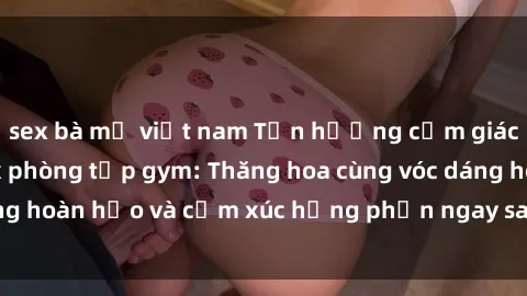 sex bà mẹ việt nam Tận hưởng cảm giác tươi mới với sex phòng tập gym: Thăng hoa cùng vóc dáng hoàn hảo và cảm xúc hưng phấn ngay sau buổi tập luyện!