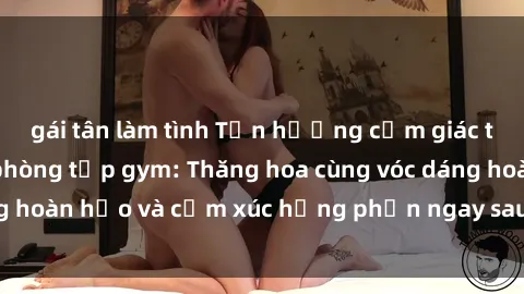 gái tân làm tình Tận hưởng cảm giác tươi mới với sex phòng tập gym: Thăng hoa cùng vóc dáng hoàn hảo và cảm xúc hưng phấn ngay sau buổi tập luyện!