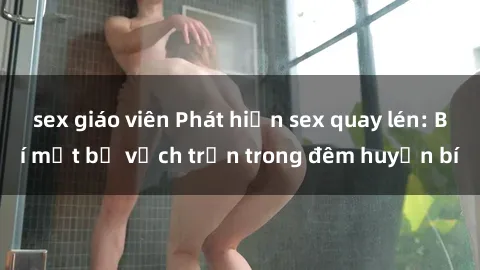 sex giáo viên Phát hiện sex quay lén: Bí mật bị vạch trần trong đêm huyền bí