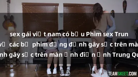 sex gái việt nam có bầu Phim sex Trung Quốc: Nghi vấn về các bộ phim đỏng đảnh gây sốc trên màn ảnh điện ảnh Trung Quốc
