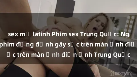 sex mỹ latinh Phim sex Trung Quốc: Nghi vấn về các bộ phim đỏng đảnh gây sốc trên màn ảnh điện ảnh Trung Quốc