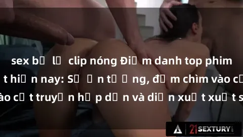 sex bị lộ clip nóng Điểm danh top phim sex vietsub hot nhất hiện nay: Số ấn tượng, đắm chìm vào cốt truyện hấp dẫn và diễn xuất xuất sắcủa các diễn viên.