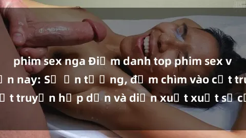 phim sex nga Điểm danh top phim sex vietsub hot nhất hiện nay: Số ấn tượng, đắm chìm vào cốt truyện hấp dẫn và diễn xuất xuất sắcủa các diễn viên.