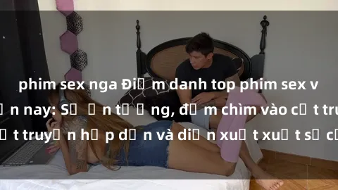 phim sex nga Điểm danh top phim sex vietsub hot nhất hiện nay: Số ấn tượng, đắm chìm vào cốt truyện hấp dẫn và diễn xuất xuất sắcủa các diễn viên.