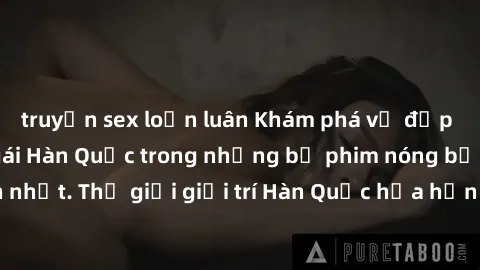 truyện sex loạn luân Khám phá vẻ đẹp quyến rũ của sex gái Hàn Quốc trong những bộ phim nóng bỏng và hấp dẫn nhất. Thế giới giải trí Hàn Quốc hứa hẹn sẽ là nơi đem lại những trải nghiệm đầy kích thích 