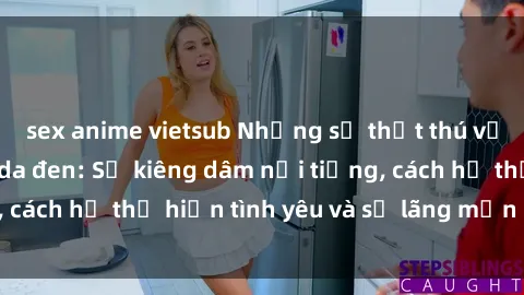 sex anime vietsub Những sự thật thú vị về sex ở người da đen: Sự kiêng dâm nổi tiếng, cách họ thể hiện tình yêu và sự lãng mạn đặc biệt