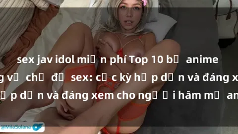 sex jav idol miễn phí Top 10 bộ anime không che nổi tiếng về chủ đề sex: cực kỳ hấp dẫn và đáng xem cho người hâm mộ anime!