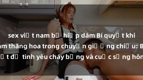sex việt nam bị hiếp dâm Bí quyết khiến bà mẹ Việt Nam thăng hoa trong chuyện giường chiếu: Bí mật để tình yêu cháy bỏng và cuộc sống hôn nhân thêm sung sướng.