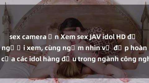 sex camera ẩn Xem sex JAV idol HD để thỏa mãn khẩu vị người xem, cùng ngắm nhìn vẻ đẹp hoàn hảo của các idol hàng đầu trong ngành công nghiệp giải trí ủàiện nay.