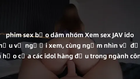 phim sex bạo dâm nhóm Xem sex JAV idol HD để thỏa mãn khẩu vị người xem, cùng ngắm nhìn vẻ đẹp hoàn hảo của các idol hàng đầu trong ngành công nghiệp giải trí ủàiện nay.