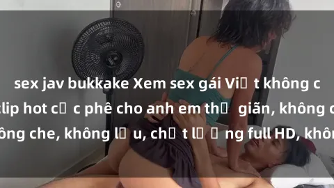 sex jav bukkake Xem sex gái Việt không che tại nhà nghỉ, clip hot cực phê cho anh em thư giãn, không che, không lậu, chất lượng full HD, không che, mới nhất.