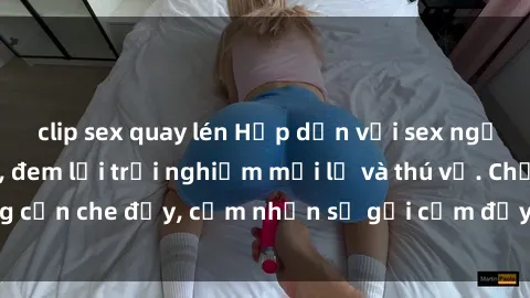 clip sex quay lén Hấp dẫn với sex người lớn không che, đem lại trải nghiệm mới lạ và thú vị. Chẳng cần che đậy, cảm nhận sự gợi cảm đầy quyến rũ ngay hôm nay!