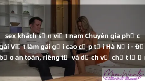 sex khách sạn việt nam Chuyên gia phục vụ nhu cầu sex gái Việt làm gái gọi cao cấp tại Hà Nội - Đảm bảo an toàn, riêng tư và dịch vụ chất lượng, hãy trải nghiệm ngay!