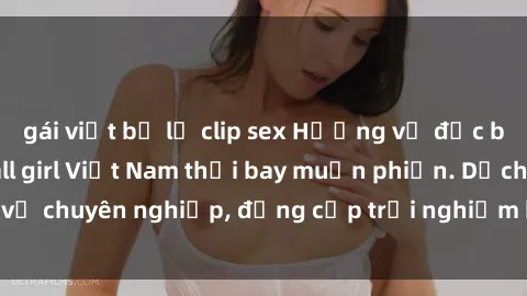 gái việt bị lộ clip sex Hương vị đặc biệt với sex gái call girl Việt Nam thổi bay muộn phiền. Dịch vụ chuyên nghiệp, đẳng cấp trải nghiệm khó quên. Đặt lịch ngay!