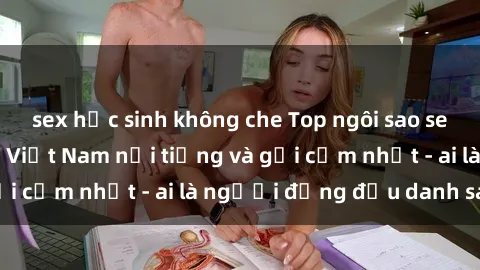 sex học sinh không che Top ngôi sao sex người nổi tiếng Việt Nam nổi tiếng và gợi cảm nhất - ai là người đứng đầu danh sách?