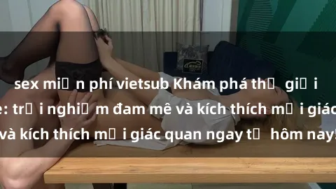 sex miễn phí vietsub Khám phá thế giới mới của sex online: trải nghiệm đam mê và kích thích mọi giác quan ngay từ hôm nay!