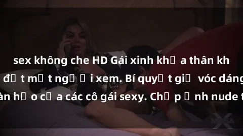 sex không che HD Gái xinh khỏa thân khoe dáng nóng bỏng đốt mắt người xem. Bí quyết giữ vóc dáng hoàn hảo của các cô gái sexy. Chụp ảnh nude tự tin không sợ lộ hàng.