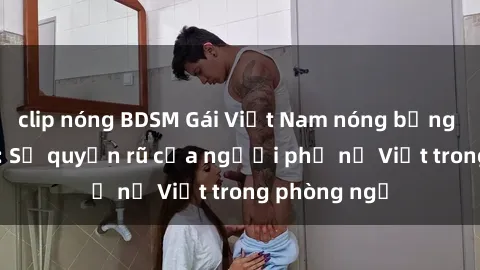 clip nóng BDSM Gái Việt Nam nóng bỏng khi làm tình: Sự quyến rũ của người phụ nữ Việt trong phòng ngủ