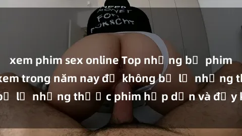 xem phim sex online Top những bộ phim sex hay nhất nên xem trong năm nay để không bỏ lỡ những thước phim hấp dẫn và đầy kịch tính.