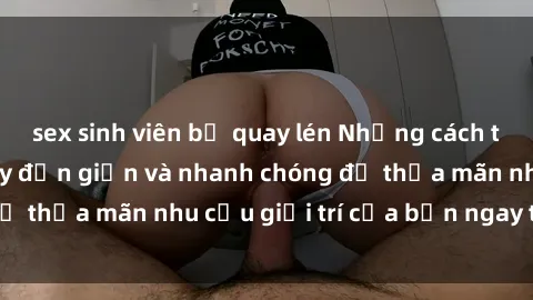 sex sinh viên bị quay lén Những cách tải phim sex về máy đơn giản và nhanh chóng để thỏa mãn nhu cầu giải trí của bạn ngay tại nhà