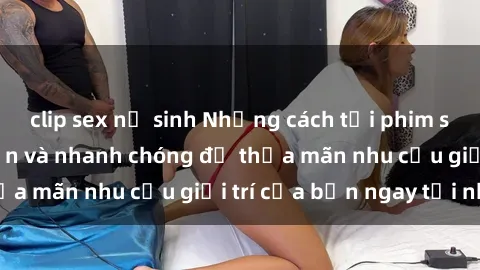 clip sex nữ sinh Những cách tải phim sex về máy đơn giản và nhanh chóng để thỏa mãn nhu cầu giải trí của bạn ngay tại nhà