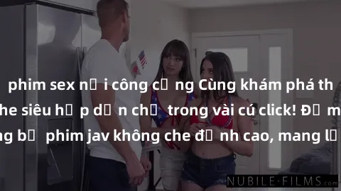 phim sex nơi công cộng Cùng khám phá thế giới jav không che siêu hấp dẫn chỉ trong vài cú click! Đắm chìm trong những bộ phim jav không che đỉnh cao, mang lại trải nghiệm thú vị và đầy kích thích.