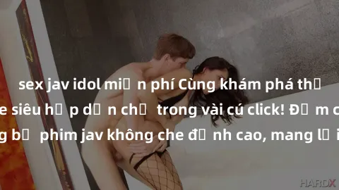 sex jav idol miễn phí Cùng khám phá thế giới jav không che siêu hấp dẫn chỉ trong vài cú click! Đắm chìm trong những bộ phim jav không che đỉnh cao, mang lại trải nghiệm thú vị và đầy kích thích.