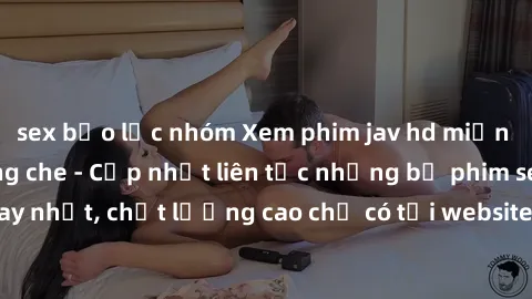 sex bạo lực nhóm Xem phim jav hd miễn phí đỉnh cao không che - Cập nhật liên tục những bộ phim sex hay nhất, chất lượng cao chỉ có tại website chuyên nghiệp hàng đầu.