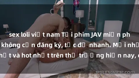 sex loli việt nam Tải phim JAV miễn phí chất lượng cao, không cần đăng ký, tốc độ nhanh. Mới nhất và hot nhất trên thị trường hiện nay, cập nhật hàng ngày.