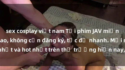 sex cosplay việt nam Tải phim JAV miễn phí chất lượng cao, không cần đăng ký, tốc độ nhanh. Mới nhất và hot nhất trên thị trường hiện nay, cập nhật hàng ngày.