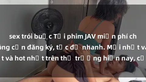 sex trói buộc Tải phim JAV miễn phí chất lượng cao, không cần đăng ký, tốc độ nhanh. Mới nhất và hot nhất trên thị trường hiện nay, cập nhật hàng ngày.