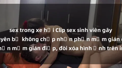 sex trong xe hơi Clip sex sinh viên gây sốt mạng xã hội: Tuyên bố không chấp nhận phần mềm gián điệp, đòi xóa hình ảnh trên internet