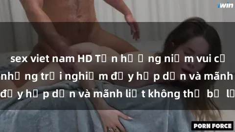 sex viet nam HD Tận hưởng niềm vui của sex với gái trẻ: những trải nghiệm đầy hấp dẫn và mãnh liệt không thể bỏ lỡ