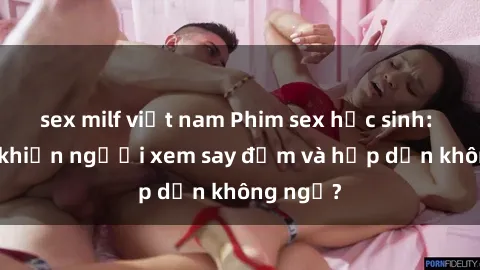 sex milf việt nam Phim sex học sinh: Điều gì khiến người xem say đắm và hấp dẫn không ngờ?